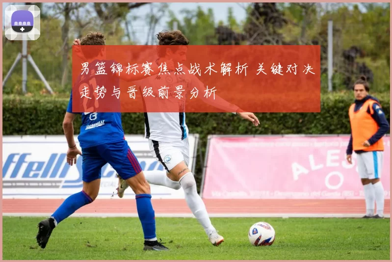 男篮锦标赛焦点战术解析 关键对决走势与晋级前景分析