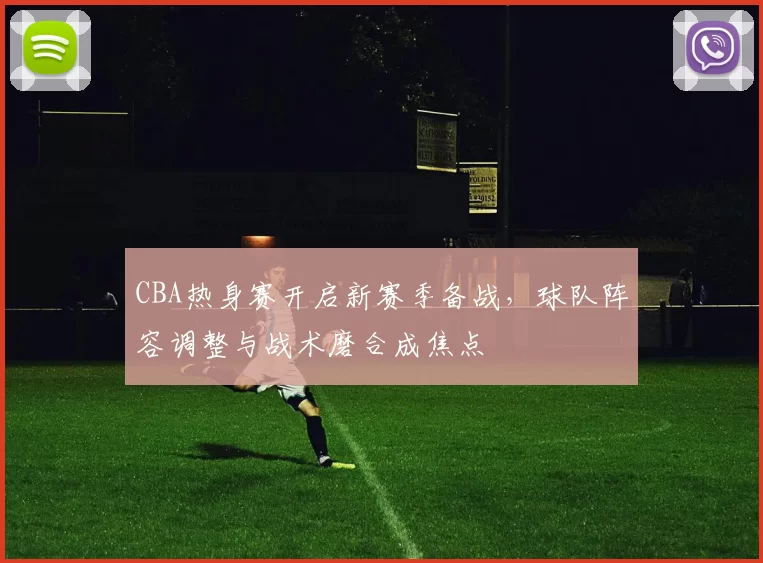 CBA热身赛开启新赛季备战，球队阵容调整与战术磨合成焦点