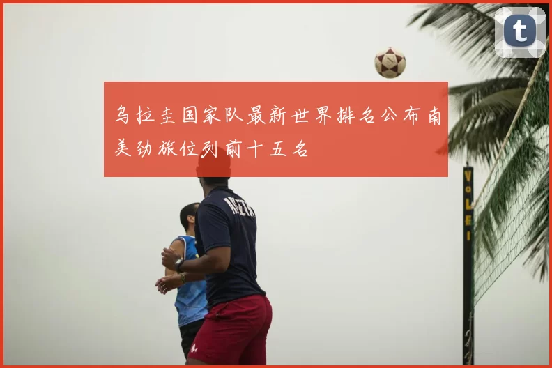 乌拉圭国家队最新世界排名公布南美劲旅位列前十五名