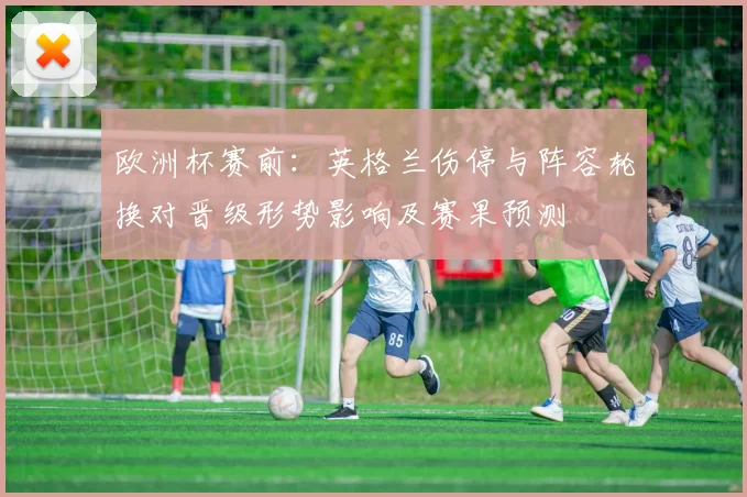 欧洲杯赛前：英格兰伤停与阵容轮换对晋级形势影响及赛果预测