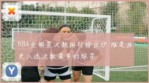 NBA全明星次数排行榜出炉 谁是历史入选次数最多的球星