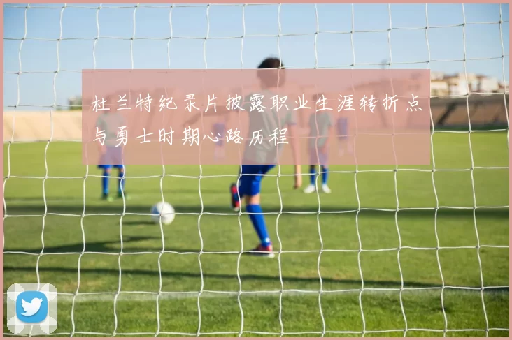 杜兰特纪录片披露职业生涯转折点与勇士时期心路历程