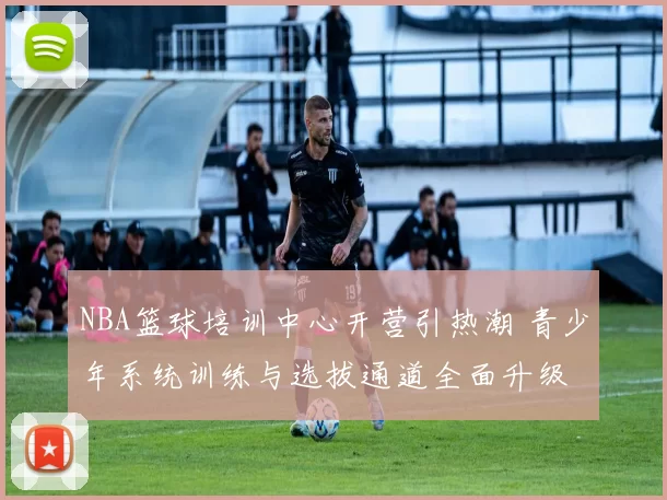 NBA篮球培训中心开营引热潮 青少年系统训练与选拔通道全面升级