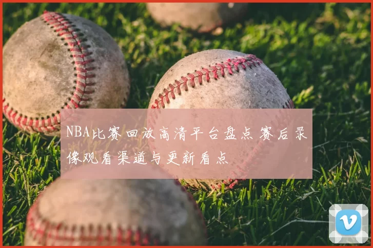 NBA比赛回放高清平台盘点 赛后录像观看渠道与更新看点