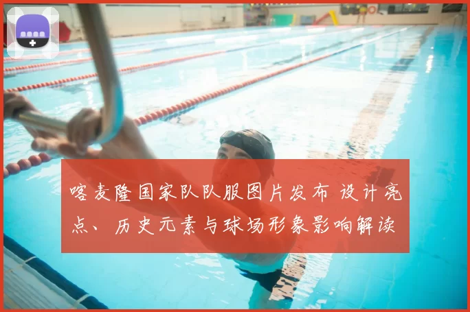 喀麦隆国家队队服图片发布 设计亮点、历史元素与球场形象影响解读