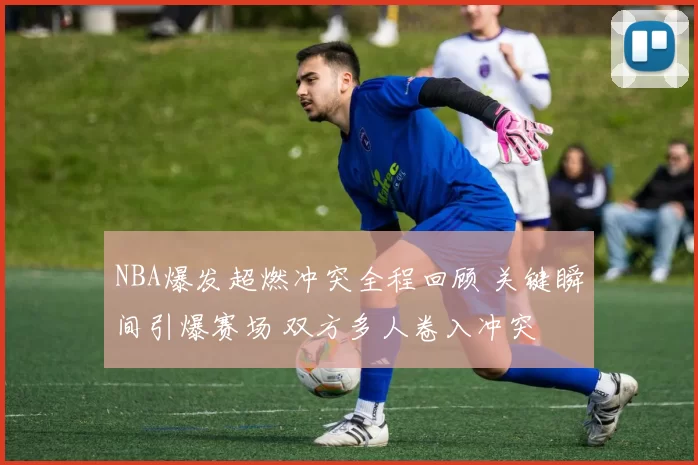 NBA爆发超燃冲突全程回顾 关键瞬间引爆赛场 双方多人卷入冲突