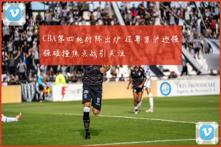 CBA第四轮对阵出炉 辽粤京沪迎强强碰撞焦点战引关注