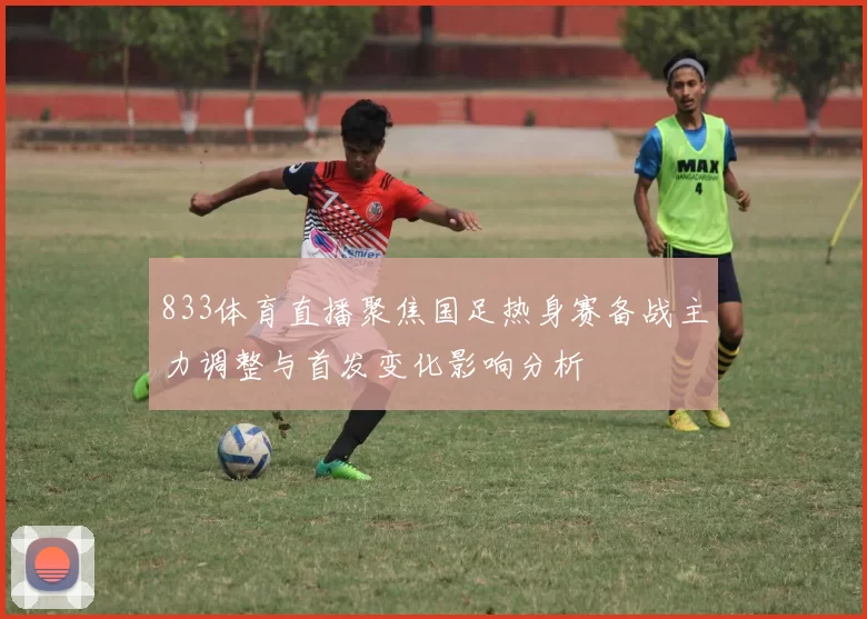 833体育直播聚焦国足热身赛备战主力调整与首发变化影响分析