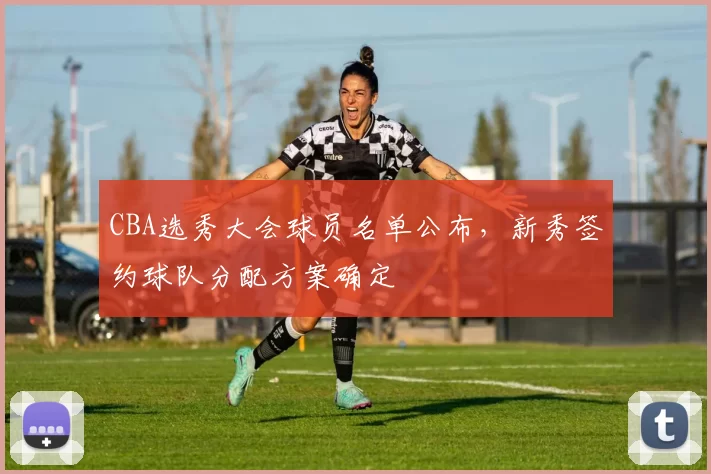 CBA选秀大会球员名单公布，新秀签约球队分配方案确定