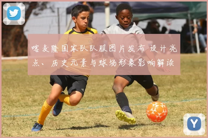 喀麦隆国家队队服图片发布 设计亮点、历史元素与球场形象影响解读
