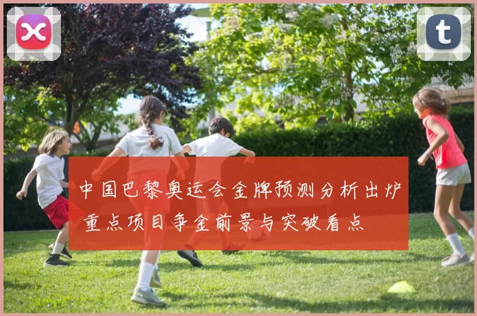 中国巴黎奥运会金牌预测分析出炉 重点项目争金前景与突破看点