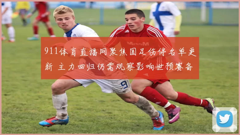 911体育直播网聚焦国足伤停名单更新 主力回归仍需观察影响世预赛备战