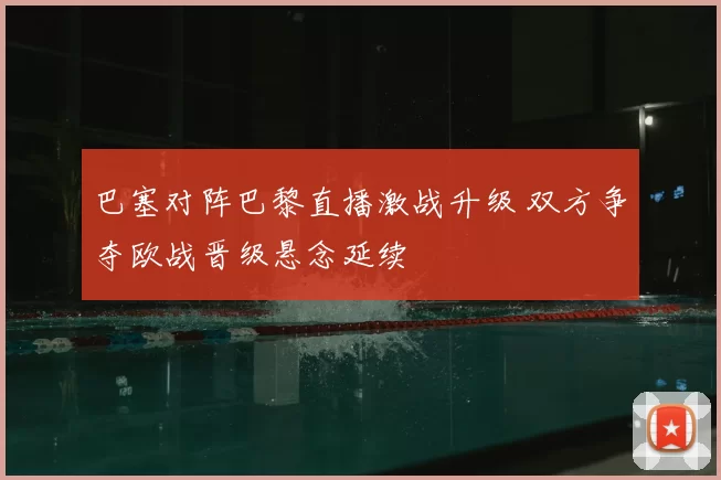 巴塞对阵巴黎直播激战升级 双方争夺欧战晋级悬念延续