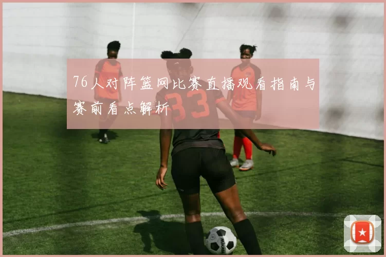 76人对阵篮网比赛直播观看指南与赛前看点解析