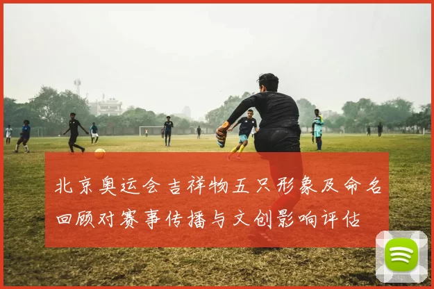 北京奥运会吉祥物五只形象及命名回顾对赛事传播与文创影响评估