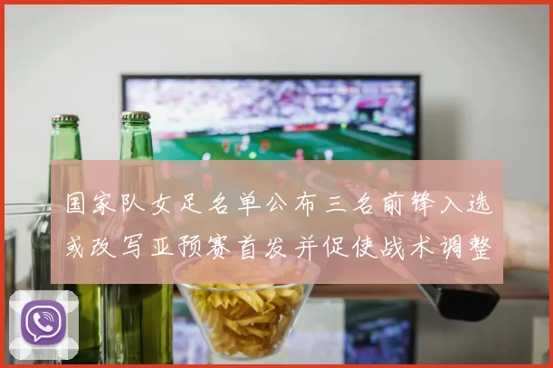 国家队女足名单公布三名前锋入选或改写亚预赛首发并促使战术调整