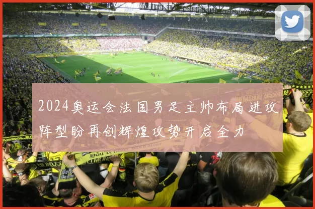 2024奥运会法国男足主帅布局进攻阵型盼再创辉煌攻势开启全力