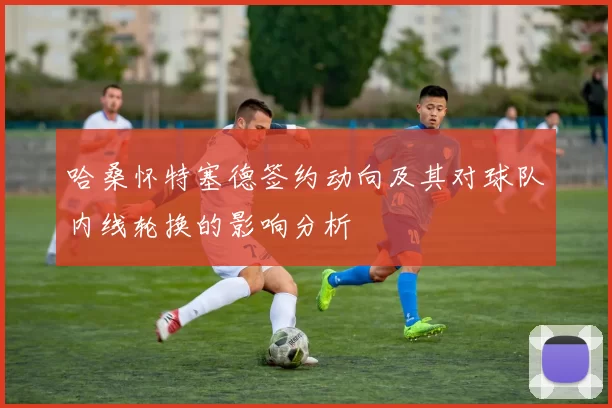 哈桑怀特塞德签约动向及其对球队内线轮换的影响分析