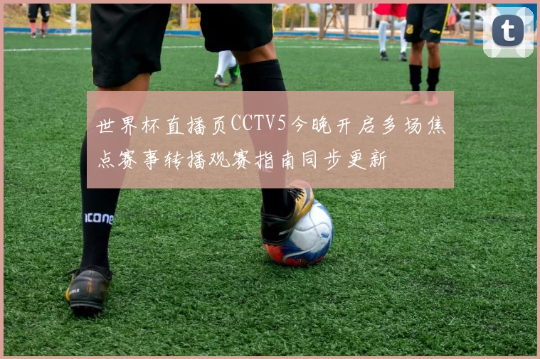 世界杯直播页CCTV5今晚开启多场焦点赛事转播观赛指南同步更新