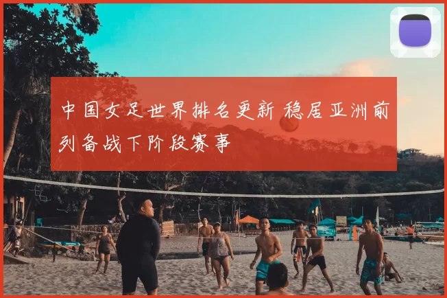 中国女足世界排名更新 稳居亚洲前列备战下阶段赛事