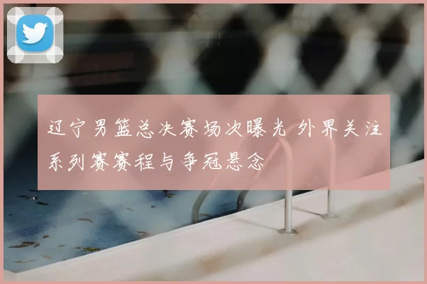 辽宁男篮总决赛场次曝光 外界关注系列赛赛程与争冠悬念
