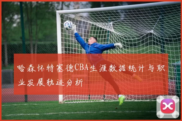 哈森怀特塞德CBA生涯数据统计与职业发展轨迹分析