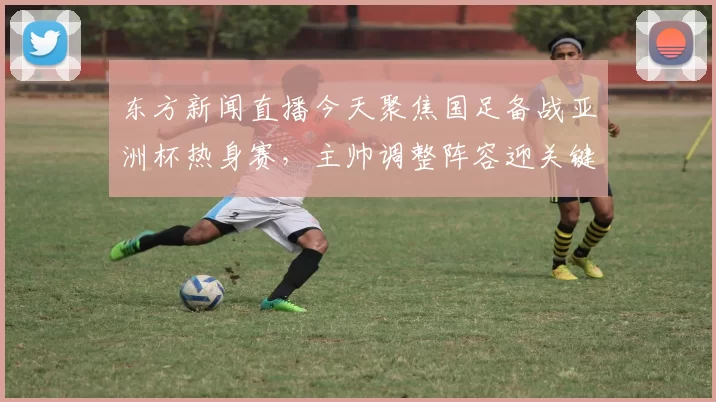 东方新闻直播今天聚焦国足备战亚洲杯热身赛，主帅调整阵容迎关键考验