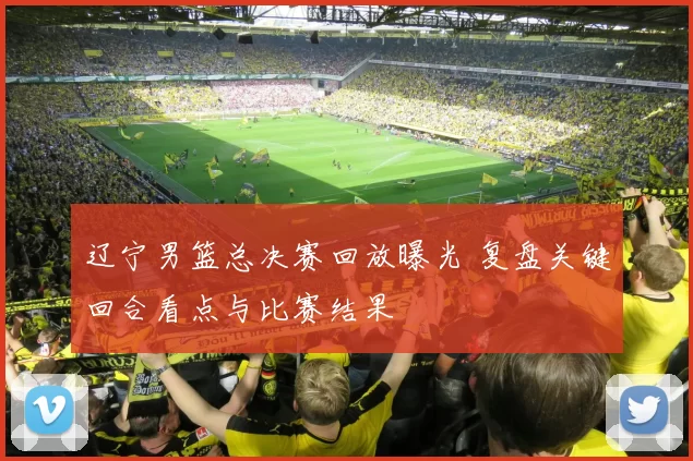 辽宁男篮总决赛回放曝光 复盘关键回合看点与比赛结果