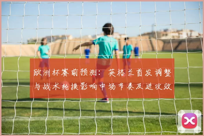 欧洲杯赛前预测:英格兰首发调整与战术轮换影响中场节奏及进攻效率