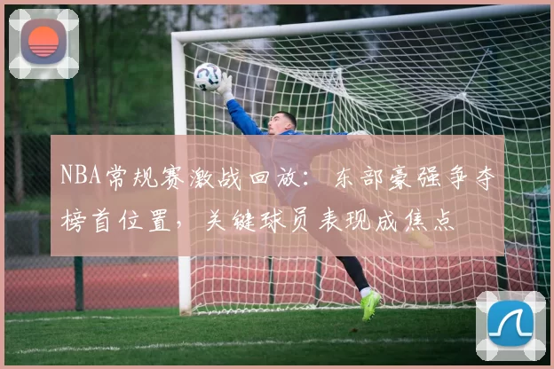 NBA常规赛激战回放：东部豪强争夺榜首位置，关键球员表现成焦点