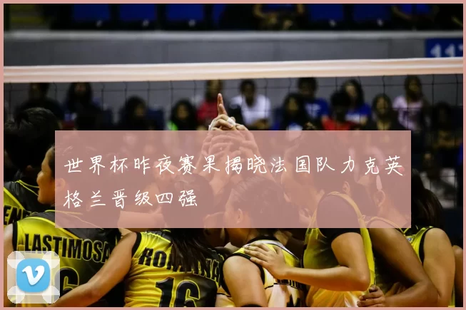 世界杯昨夜赛果揭晓法国队力克英格兰晋级四强