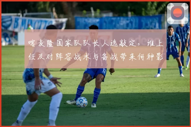 喀麦隆国家队队长人选敲定，谁上任及对阵容战术与备战带来何种影响解析