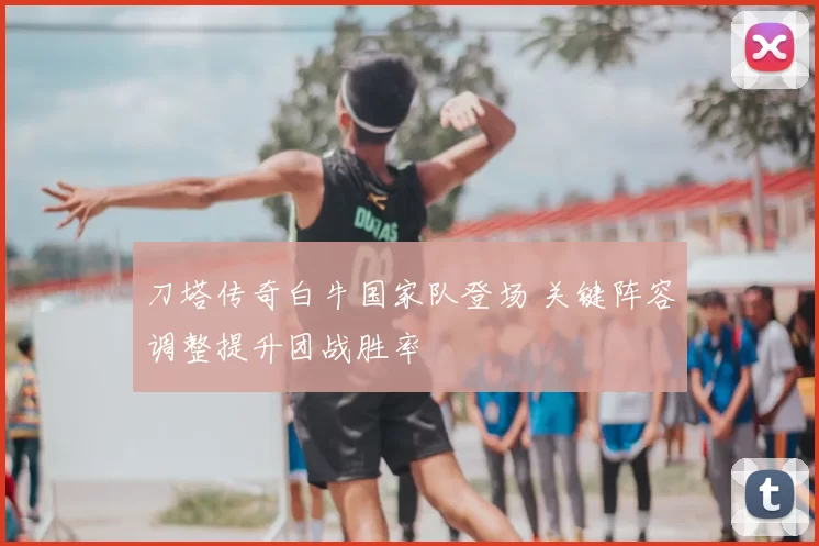 刀塔传奇白牛国家队登场 关键阵容调整提升团战胜率