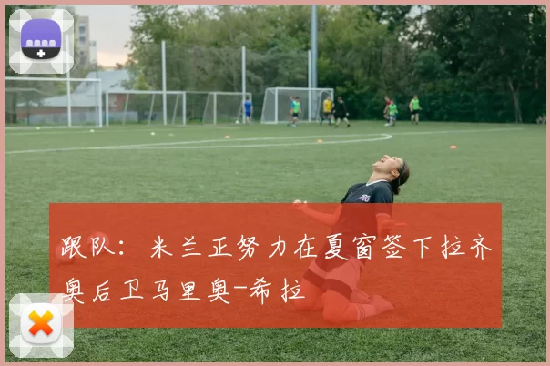 跟队：米兰正努力在夏窗签下拉齐奥后卫马里奥-希拉