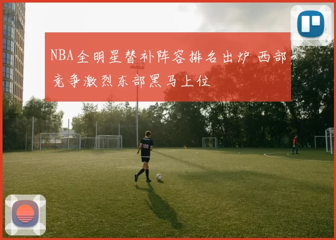 NBA全明星替补阵容排名出炉 西部竞争激烈东部黑马上位