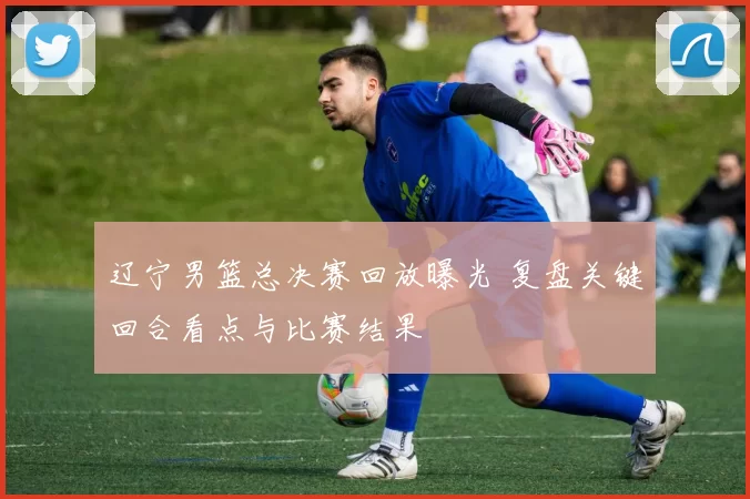 辽宁男篮总决赛回放曝光 复盘关键回合看点与比赛结果