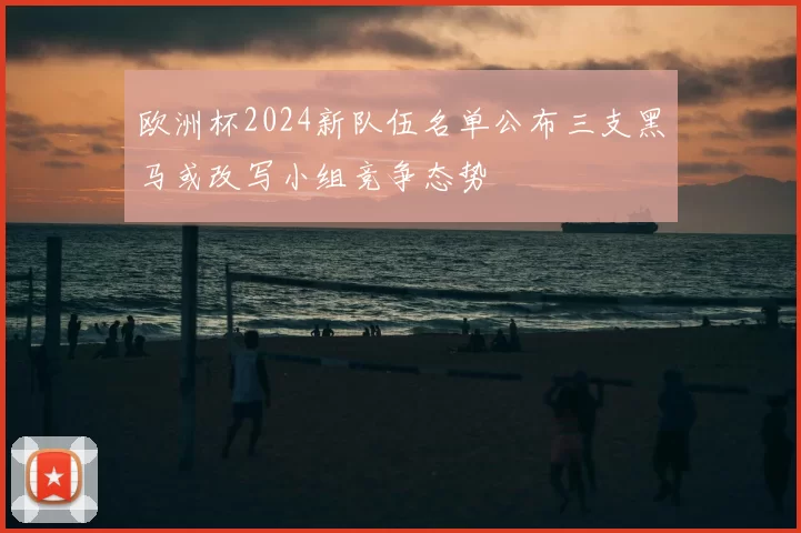 欧洲杯2024新队伍名单公布三支黑马或改写小组竞争态势