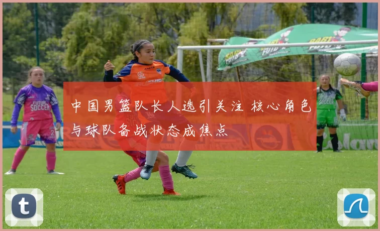 中国男篮队长人选引关注 核心角色与球队备战状态成焦点