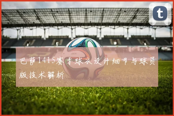 巴萨1415赛季球衣设计细节与球员版技术解析