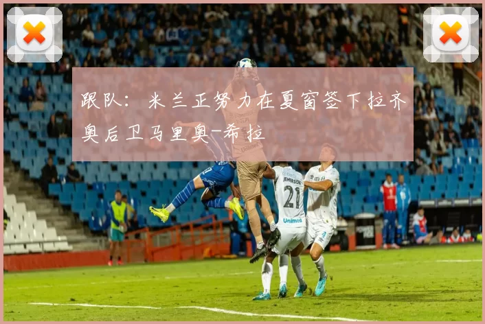 跟队：米兰正努力在夏窗签下拉齐奥后卫马里奥-希拉